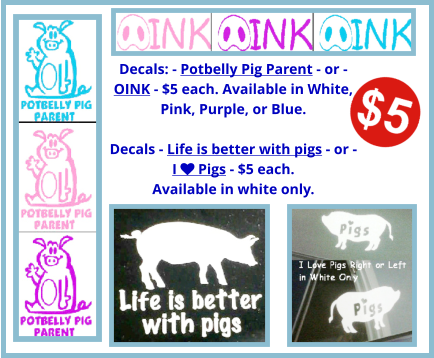 Decals: - Potbelly Pig Parent - or - OINK - $5 each. Available in White, Pink, Purple, or Blue.  Decals - Life is better with pigs - or -  I  Pigs - $5 each.  Available in white only.