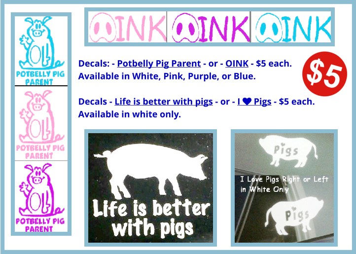 Decals: - Potbelly Pig Parent - or - OINK - $5 each. Available in White, Pink, Purple, or Blue.  Decals - Life is better with pigs - or - I  Pigs - $5 each. Available in white only.